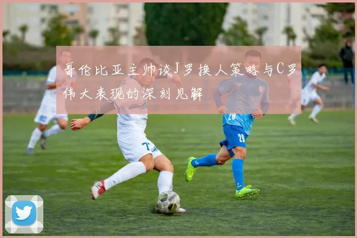哥伦比亚主帅谈J罗换人策略与C罗伟大表现的深刻见解