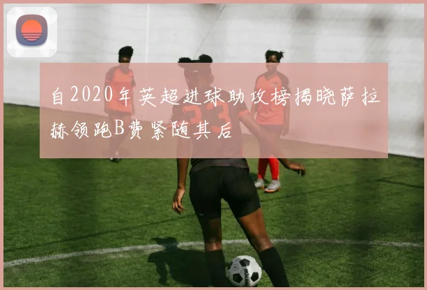 自2020年英超进球助攻榜揭晓萨拉赫领跑B费紧随其后
