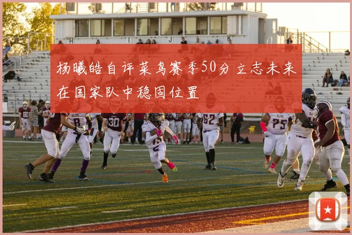 杨曦皓自评菜鸟赛季50分立志未来在国家队中稳固位置