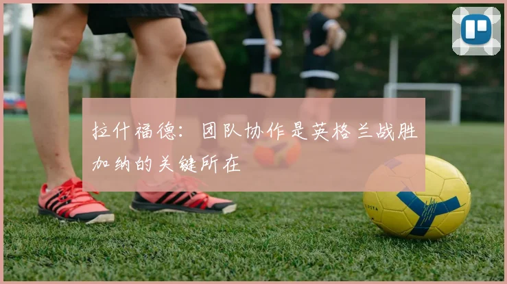 拉什福德：团队协作是英格兰战胜加纳的关键所在
