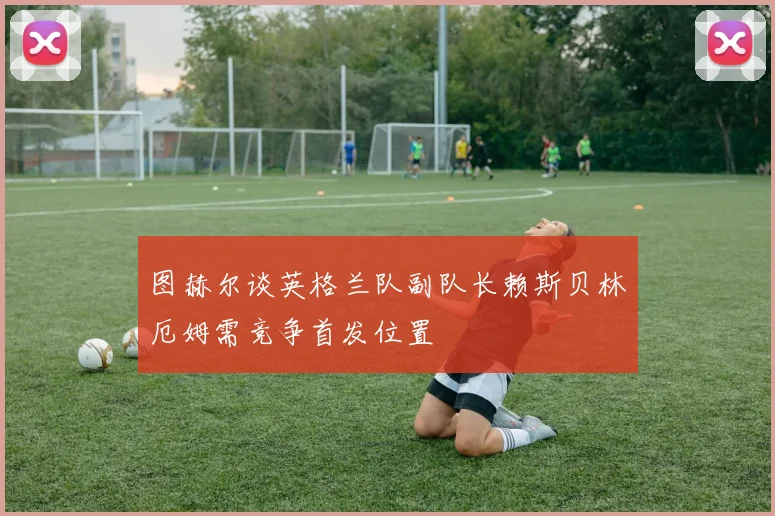 图赫尔谈英格兰队副队长赖斯贝林厄姆需竞争首发位置