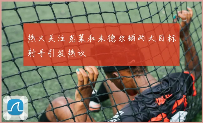热火关注克莱和米德尔顿两大目标射手引发热议