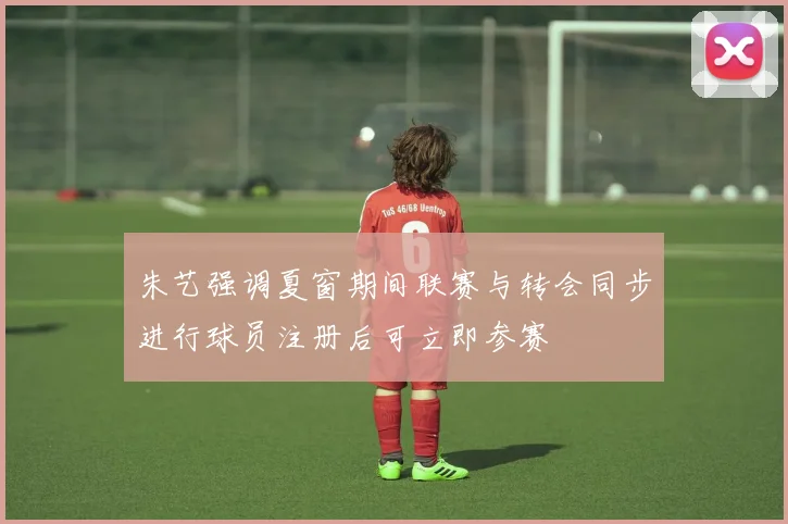 朱艺强调夏窗期间联赛与转会同步进行球员注册后可立即参赛