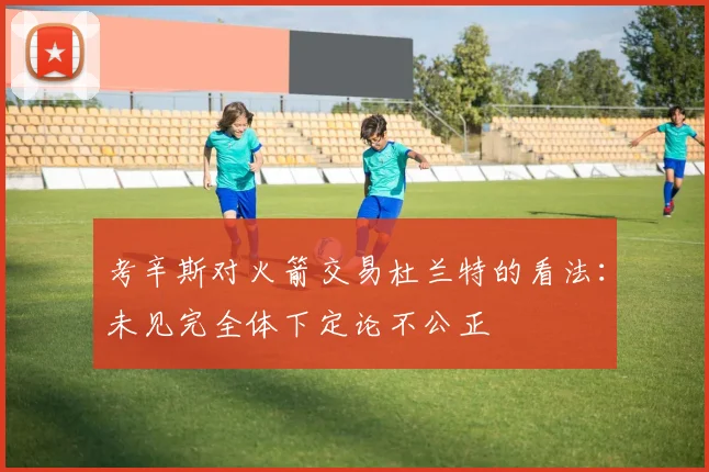 考辛斯对火箭交易杜兰特的看法：未见完全体下定论不公正