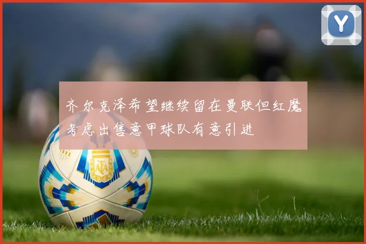 齐尔克泽希望继续留在曼联但红魔考虑出售意甲球队有意引进