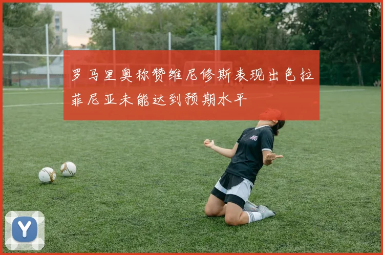 罗马里奥称赞维尼修斯表现出色拉菲尼亚未能达到预期水平