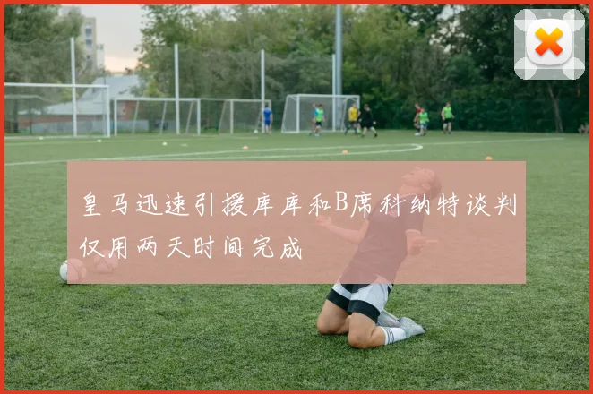 皇马迅速引援库库和B席科纳特谈判仅用两天时间完成